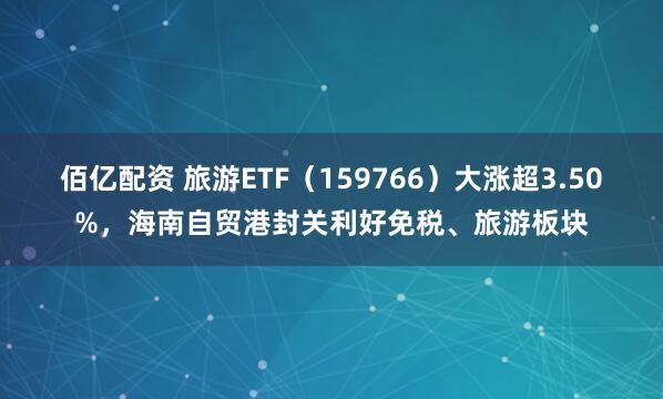 佰亿配资 旅游ETF（159766）大涨超3.50%，海南自贸港封关利好免税、旅游板块