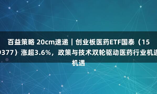 百益策略 20cm速递｜创业板医药ETF国泰（159377）涨超3.6%，政策与技术双轮驱动医药行业机遇