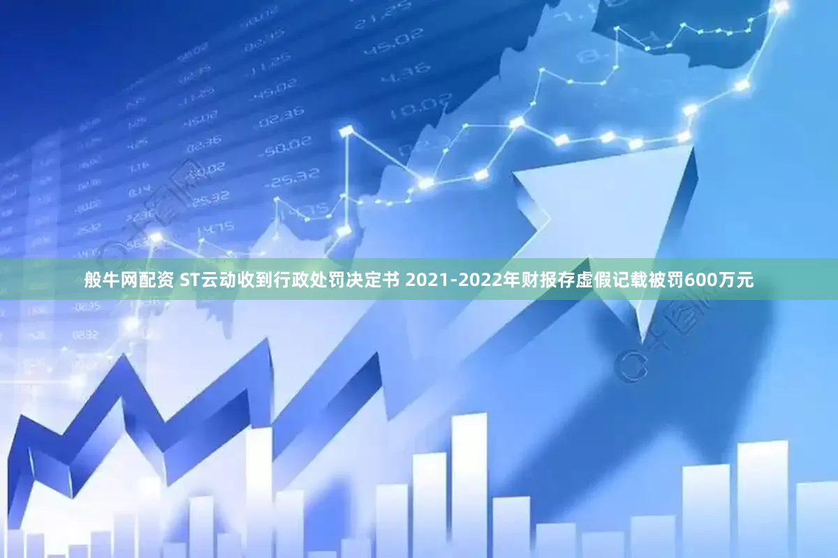 般牛网配资 ST云动收到行政处罚决定书 2021-2022年财报存虚假记载被罚600万元