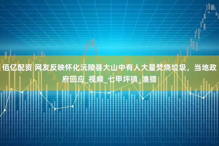 佰亿配资 网友反映怀化沅陵县大山中有人大量焚烧垃圾，当地政府回应_视频_七甲坪镇_渔猎