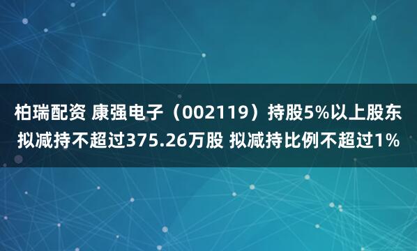 柏瑞配资 康强电子（002119）持股5%以上股东拟减持不超过375.26万股 拟减持比例不超过1%